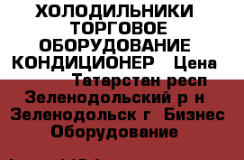 ХОЛОДИЛЬНИКИ, ТОРГОВОЕ ОБОРУДОВАНИЕ, КОНДИЦИОНЕР › Цена ­ 1 000 - Татарстан респ., Зеленодольский р-н, Зеленодольск г. Бизнес » Оборудование   